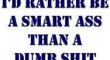 Id rather be a smart ass than a dumb shit