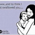And to think I almost swallowed you..