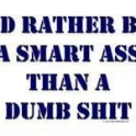 Id rather be a smart ass than a dumb shit