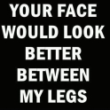 Your face would look better between my legs